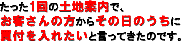 たった1回の土地案内で、お客さんの方からその日のうちに
買付を入れたいと言ってきたのです
