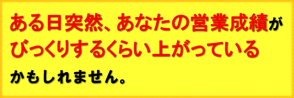 ある日突然、あなたの営業成績が
びっくりするくらい上がっている
かもしれません。
