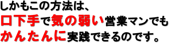 しかもこの方法は、
口下手で気の弱い営業マンでもかんたんに実践できるのです。
