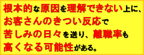 根本的な原因を理解できない上に、お客さんのきつい反応で苦しみの日々を送り、離職率も高くなる可能性がある。