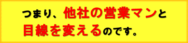 つまり他社の営業マンと目線を変えるのです。