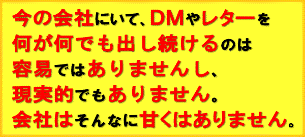 今の会社にいて、ＤＭやレターを何が何でも出し続けるのは容易ではありませんし、現実的でもありません。
        会社はそんなに甘くはありません。