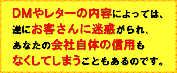 ＤＭやレターの内容によっては、逆にお客さんに迷惑がられ、あなたの会社自体の信用もなくしてしまうこともあるのです。