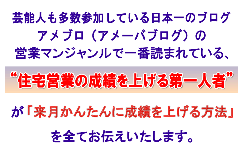 芸能人も多数参加している日本一のブログサイト、アメブロ（アメーバブログ）の
営業マンジャンルで一番読まれている、
“住宅営業の成績を上げる第一人者”が
「来月かんたんに成績を上げる方法」を
全てお伝えいたします
。