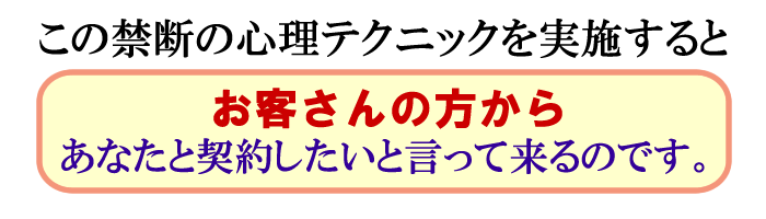 この禁断の心理テクニックを実施すると、
お客さんの方からあなたと契約したいと言って来るのです。