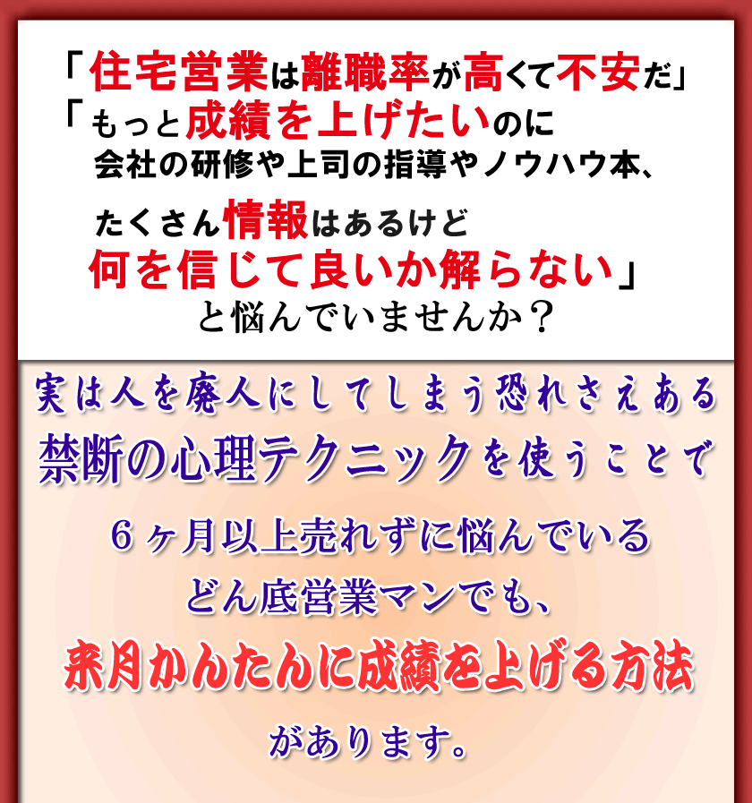 「住宅営業は離職率が高くて不安だ」
「もっと成績を上げたいのに
会社の研修や上司の指導やノウハウ本、
たくさん情報はあるけど何を信じて良いか解らない」
と悩んでいませんか？
実は人を廃人にしてしまう恐れさえある
禁断の心理テクニックを使うことで
６ヶ月以上売れずに悩んでいるどん底営業マンでも、
来月かんたんに成績を上げる方法があります。